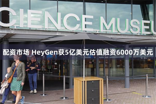 配资市场 HeyGen获5亿美元估值融资6000万美元