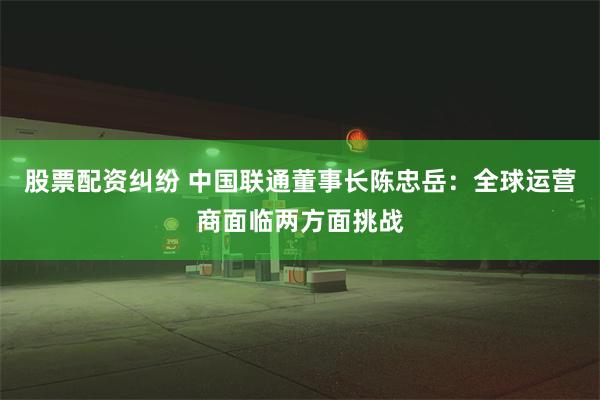 股票配资纠纷 中国联通董事长陈忠岳：全球运营商面临两方面挑战