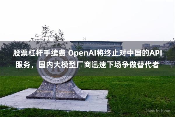 股票杠杆手续费 OpenAI将终止对中国的API服务，国内大模型厂商迅速下场争做替代者