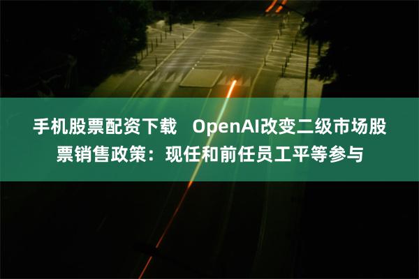 手机股票配资下载   OpenAI改变二级市场股票销售政策：现任和前任员工平等参与