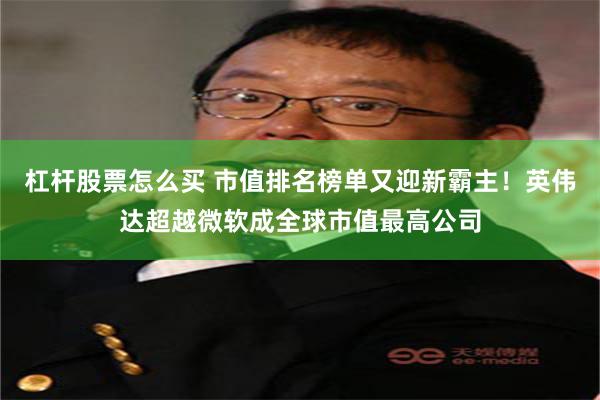 杠杆股票怎么买 市值排名榜单又迎新霸主！英伟达超越微软成全球市值最高公司