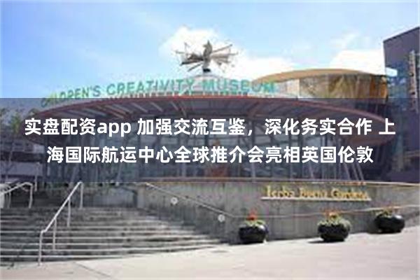 实盘配资app 加强交流互鉴，深化务实合作 上海国际航运中心全球推介会亮相英国伦敦