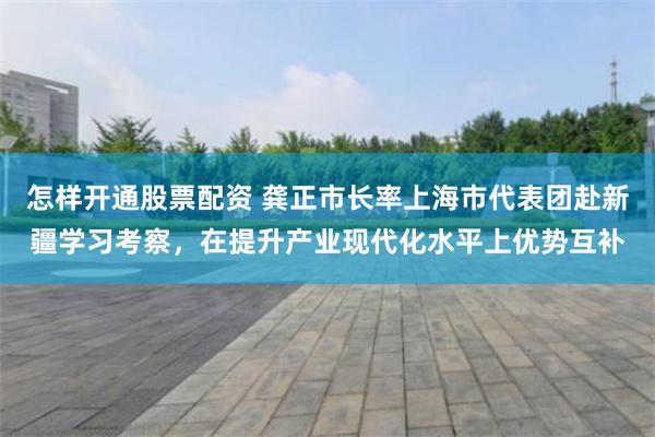 怎样开通股票配资 龚正市长率上海市代表团赴新疆学习考察，在提升产业现代化水平上优势互补