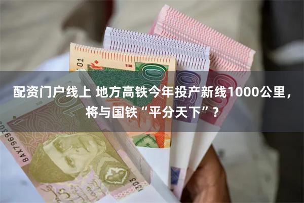 配资门户线上 地方高铁今年投产新线1000公里，将与国铁“平分天下”？