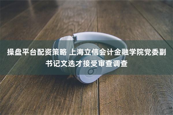 操盘平台配资策略 上海立信会计金融学院党委副书记文选才接受审查调查