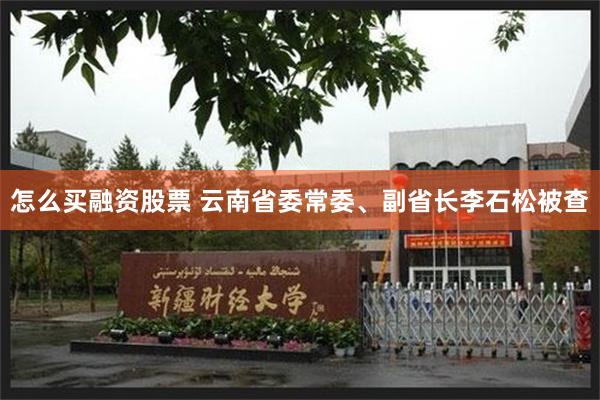 怎么买融资股票 云南省委常委、副省长李石松被查