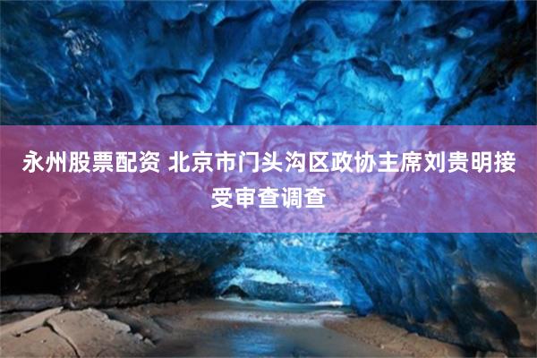 永州股票配资 北京市门头沟区政协主席刘贵明接受审查调查