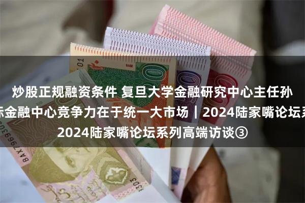 炒股正规融资条件 复旦大学金融研究中心主任孙立坚：上海国际金融中心竞争力在于统一大市场｜2024陆家嘴论坛系列高端访谈③