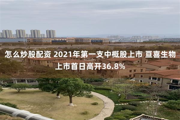 怎么炒股配资 2021年第一支中概股上市 亘喜生物上市首日高开36.8%