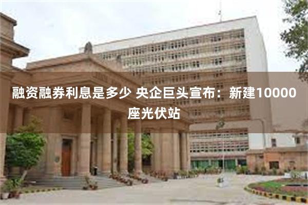 融资融券利息是多少 央企巨头宣布：新建10000座光伏站