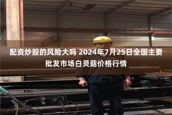 配资炒股的风险大吗 2024年7月25日全国主要批发市场白灵菇价格行情