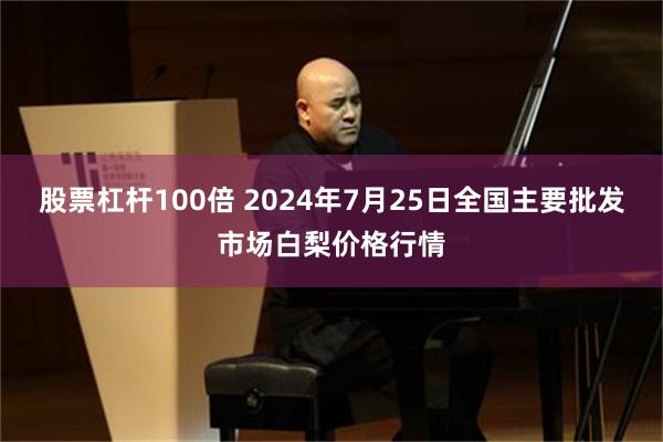 股票杠杆100倍 2024年7月25日全国主要批发市场白梨价格行情