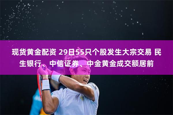 现货黄金配资 29日55只个股发生大宗交易 民生银行、中信证券、中金黄金成交额居前