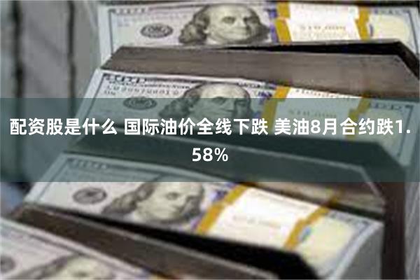 配资股是什么 国际油价全线下跌 美油8月合约跌1.58%