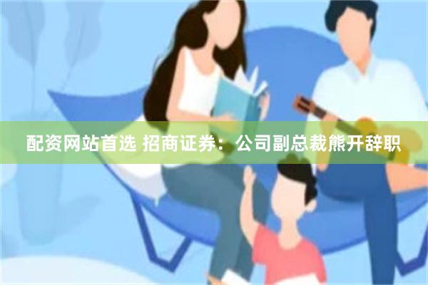 配资网站首选 招商证券：公司副总裁熊开辞职