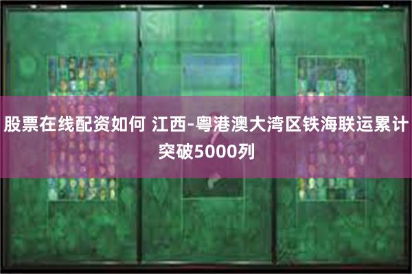 股票在线配资如何 江西-粤港澳大湾区铁海联运累计突破5000列