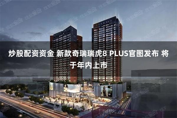 炒股配资资金 新款奇瑞瑞虎8 PLUS官图发布 将于年内上市