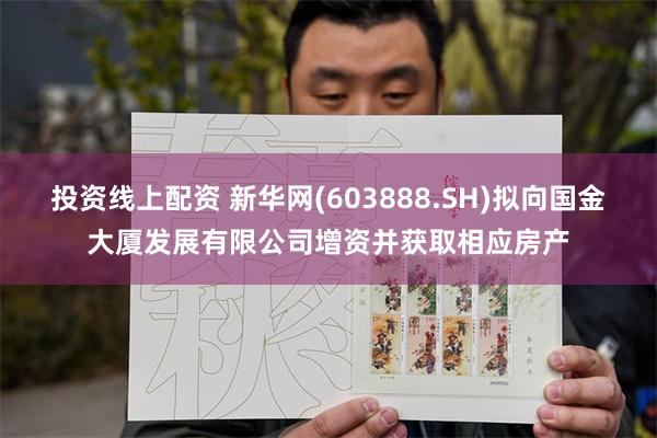 投资线上配资 新华网(603888.SH)拟向国金大厦发展有限公司增资并获取相应房产