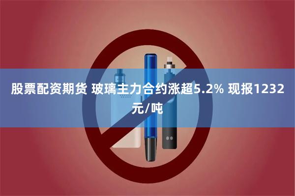 股票配资期货 玻璃主力合约涨超5.2% 现报1232元/吨