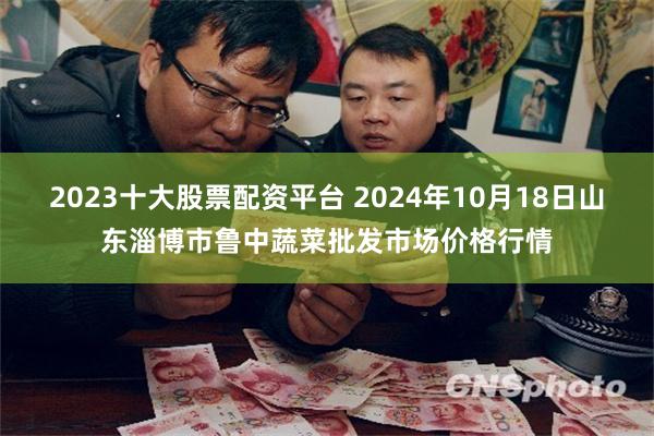 2023十大股票配资平台 2024年10月18日山东淄博市鲁中蔬菜批发市场价格行情