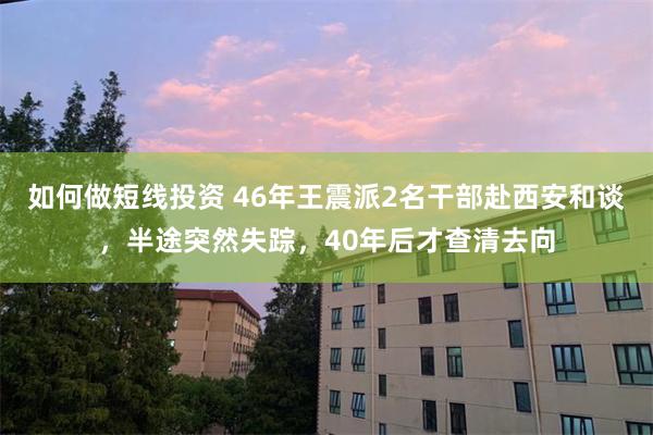 如何做短线投资 46年王震派2名干部赴西安和谈，半途突然失踪，40年后才查清去向