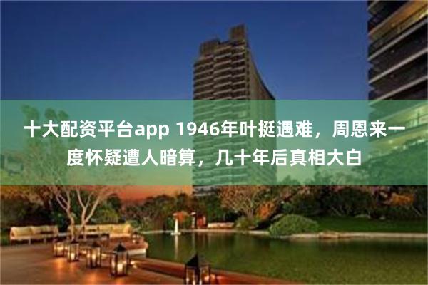 十大配资平台app 1946年叶挺遇难，周恩来一度怀疑遭人暗算，几十年后真相大白