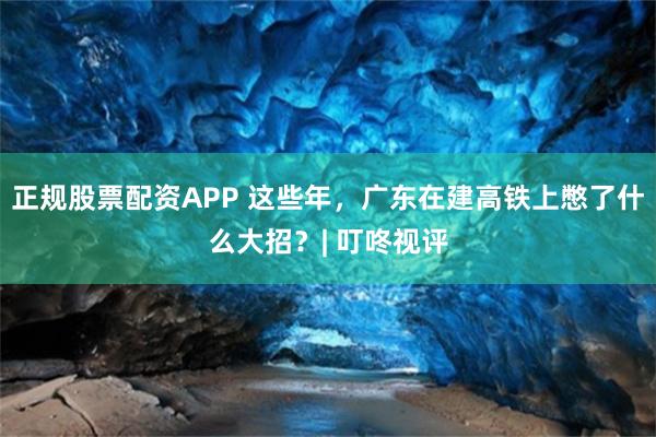 正规股票配资APP 这些年，广东在建高铁上憋了什么大招？| 叮咚视评