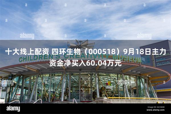 十大线上配资 四环生物（000518）9月18日主力资金净买入60.04万元