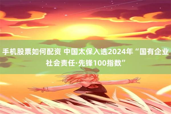 手机股票如何配资 中国太保入选2024年“国有企业社会责任·先锋100指数”