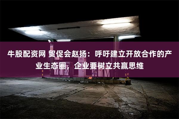 牛股配资网 贸促会赵扬：呼吁建立开放合作的产业生态圈，企业要树立共赢思维