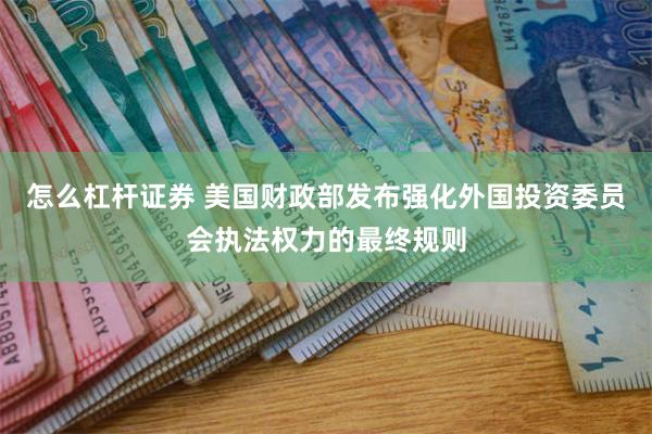 怎么杠杆证券 美国财政部发布强化外国投资委员会执法权力的最终规则