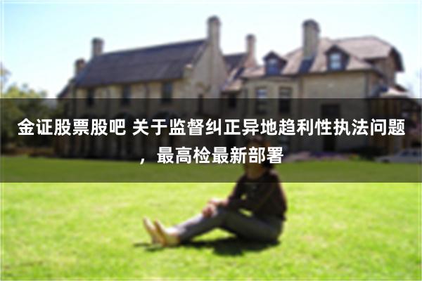 金证股票股吧 关于监督纠正异地趋利性执法问题，最高检最新部署