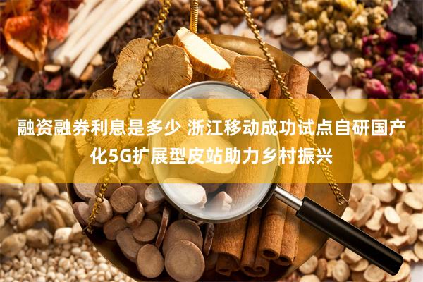 融资融券利息是多少 浙江移动成功试点自研国产化5G扩展型皮站助力乡村振兴