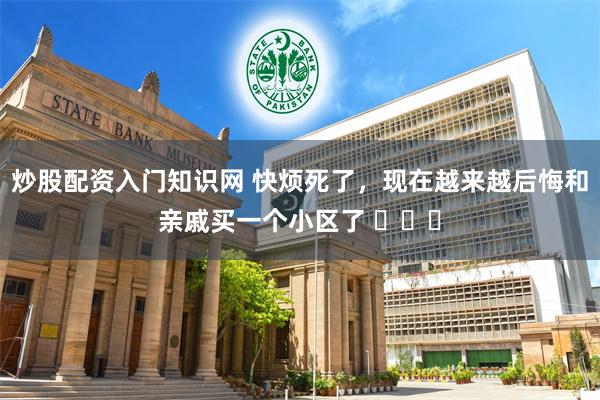 炒股配资入门知识网 快烦死了，现在越来越后悔和亲戚买一个小区了 ​​​