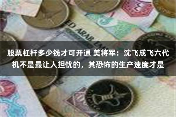 股票杠杆多少钱才可开通 美将军：沈飞成飞六代机不是最让人担忧的，其恐怖的生产速度才是