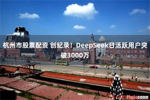 杭州市股票配资 创纪录！DeepSeek日活跃用户突破3000万