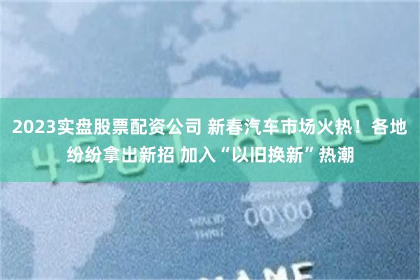 2023实盘股票配资公司 新春汽车市场火热！各地纷纷拿出新招 加入“以旧换新”热潮