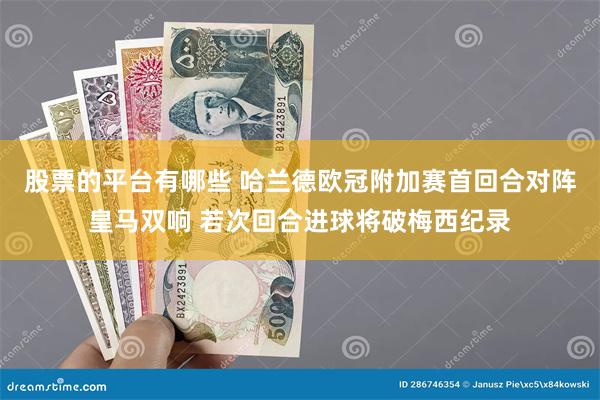 股票的平台有哪些 哈兰德欧冠附加赛首回合对阵皇马双响 若次回合进球将破梅西纪录