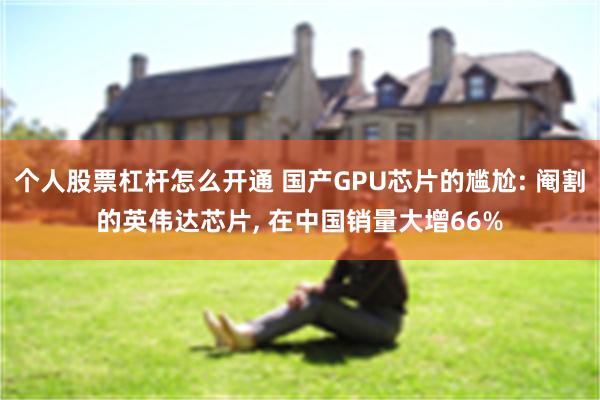 个人股票杠杆怎么开通 国产GPU芯片的尴尬: 阉割的英伟达芯片, 在中国销量大增66%